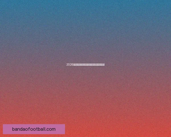 2026年世界杯最新排名解析与各强队竞争态势全面盘点